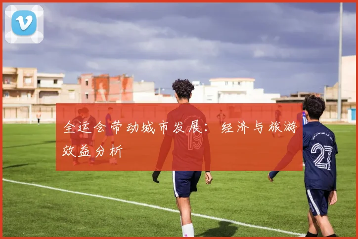 全运会带动城市发展:经济与旅游效益分析