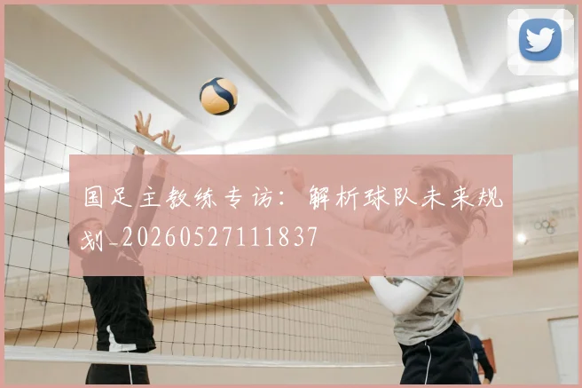 国足主教练专访:解析球队未来规划_20260527111837