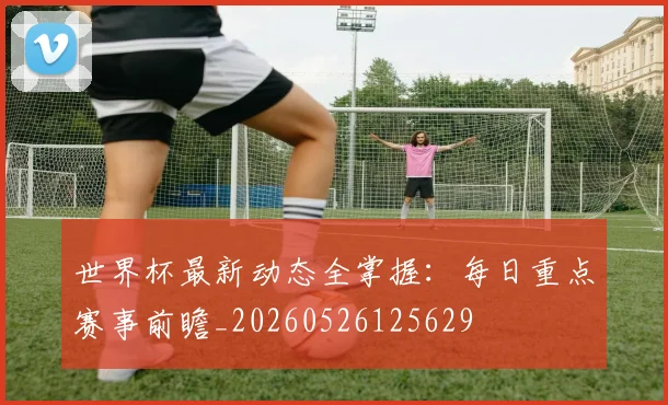 世界杯最新动态全掌握：每日重点赛事前瞻_20260526125629