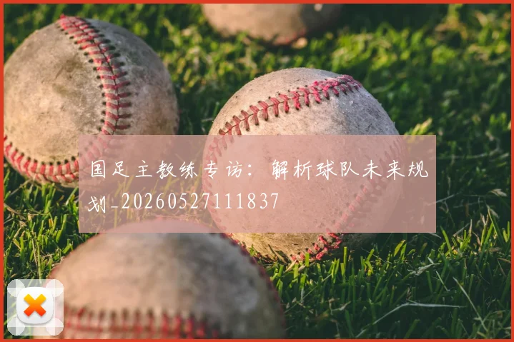 国足主教练专访:解析球队未来规划_20260527111837